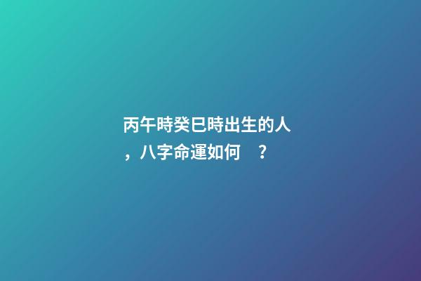 丙午時癸巳時出生的人，八字命運如何？